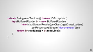 private String readTwoLine() throws IOException {
try (BufferedReader br = new BufferedReader(
new InputStreamReader(getClass().getClassLoader()
.getResourceAsStream("document.txt")))) {
return br.readLine() + br.readLine();
}
}
35
 