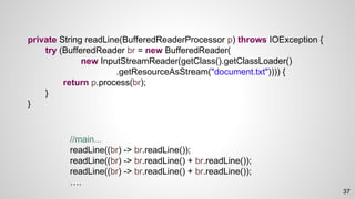 private String readLine(BufferedReaderProcessor p) throws IOException {
try (BufferedReader br = new BufferedReader(
new InputStreamReader(getClass().getClassLoader()
.getResourceAsStream("document.txt")))) {
return p.process(br);
}
}
//main...
readLine((br) -> br.readLine());
readLine((br) -> br.readLine() + br.readLine());
readLine((br) -> br.readLine() + br.readLine());
….
37
 