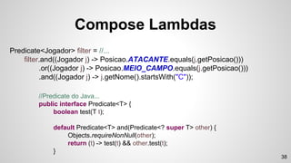 Compose Lambdas
Predicate<Jogador> filter = //...
filter.and((Jogador j) -> Posicao.ATACANTE.equals(j.getPosicao()))
.or((Jogador j) -> Posicao.MEIO_CAMPO.equals(j.getPosicao()))
.and((Jogador j) -> j.getNome().startsWith("C"));
//Predicate do Java...
public interface Predicate<T> {
boolean test(T t);
default Predicate<T> and(Predicate<? super T> other) {
Objects.requireNonNull(other);
return (t) -> test(t) && other.test(t);
}
38
 