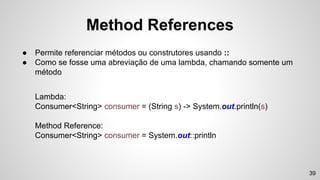 Method References
● Permite referenciar métodos ou construtores usando ::
● Como se fosse uma abreviação de uma lambda, chamando somente um
método
Lambda:
Consumer<String> consumer = (String s) -> System.out.println(s)
Method Reference:
Consumer<String> consumer = System.out::println
39
 