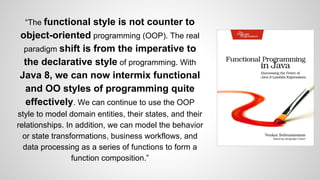 “The functional style is not counter to
object-oriented programming (OOP). The real
paradigm shift is from the imperative to
the declarative style of programming. With
Java 8, we can now intermix functional
and OO styles of programming quite
effectively. We can continue to use the OOP
style to model domain entities, their states, and their
relationships. In addition, we can model the behavior
or state transformations, business workflows, and
data processing as a series of functions to form a
function composition.”
 