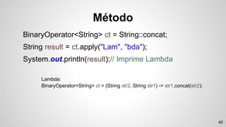 Método
BinaryOperator<String> ct = String::concat;
String result = ct.apply("Lam", "bda");
System.out.println(result);// Imprime Lambda
Lambda:
BinaryOperator<String> ct = (String str2, String str1) -> str1.concat(str2);
40
 