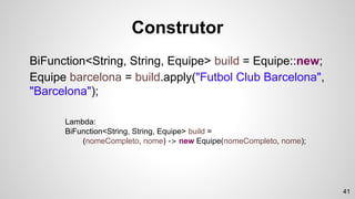 Construtor
BiFunction<String, String, Equipe> build = Equipe::new;
Equipe barcelona = build.apply("Futbol Club Barcelona",
"Barcelona");
Lambda:
BiFunction<String, String, Equipe> build =
(nomeCompleto, nome) -> new Equipe(nomeCompleto, nome);
41
 