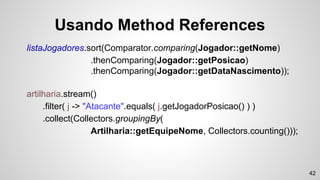 Usando Method References
listaJogadores.sort(Comparator.comparing(Jogador::getNome)
.thenComparing(Jogador::getPosicao)
.thenComparing(Jogador::getDataNascimento));
artilharia.stream()
.filter( j -> "Atacante".equals( j.getJogadorPosicao() ) )
.collect(Collectors.groupingBy(
Artilharia::getEquipeNome, Collectors.counting()));
42
 