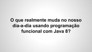 O que realmente muda no nosso
dia-a-dia usando programação
funcional com Java 8?
 