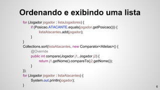 Ordenando e exibindo uma lista
for (Jogador jogador : listaJogadores) {
if (Posicao.ATACANTE.equals(jogador.getPosicao())) {
listaAtacantes.add(jogador);
}
}
Collections.sort(listaAtacantes, new Comparator<Atletas>() {
@Override
public int compare(Jogador j1, Jogador j2) {
return j1.getNome().compareTo(j2.getNome());
}
});
for (Jogador jogador : listaAtacantes) {
System.out.println(jogador);
} 6
 