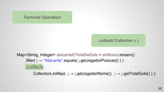 Map<String, Integer> atacanteETotalDeGols = artilharia.stream()
.filter( j -> "Atacante".equals( j.getJogadorPosicao() ) )
.collect(
Collectors.toMap( j -> j.getJogadorNome(), j -> j.getTotalGols() ) );
Terminal Operation
.collect( Collector c )
65
 