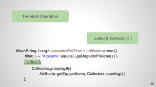 Map<String, Long> atacantesPorTime = artilharia.stream()
.filter( j -> "Atacante".equals( j.getJogadorPosicao() ) )
.collect(
Collectors.groupingBy(
Artilharia::getEquipeNome, Collectors.counting() )
);
Terminal Operation
.collect( Collector c )
66
 