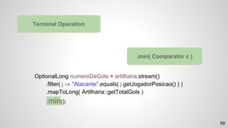 OptionalLong numeroDeGols = artilharia.stream()
.filter( j -> "Atacante".equals( j.getJogadorPosicao() ) )
.mapToLong( Artilharia::getTotalGols )
.min();
Terminal Operation
.min( Comparator c )
69
 