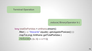 long totalDePartidas = artilharia.stream()
.filter( j -> "Atacante".equals( j.getJogadorPosicao() ) )
.mapToLong( Artilharia::getTotalPartidas )
.reduce(0, (a, b) -> a + b);
Terminal Operation
.reduce( BinaryOperator b )
73
 