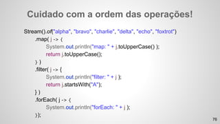 Cuidado com a ordem das operações!
Stream().of("alpha", "bravo", "charlie", "delta", "echo", "foxtrot")
.map( j -> {
System.out.println("map: " + j.toUpperCase() );
return j.toUpperCase();
} )
.filter( j -> {
System.out.println("filter: " + j );
return j.startsWith("A");
} )
.forEach( j -> {
System.out.println("forEach: " + j );
});
76
 
