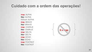 map: ALPHA
filter: ALPHA
forEach: ALPHA
map: BRAVO
filter: BRAVO
map: CHARLIE
filter: CHARLIE
map: DELTA
filter: DELTA
map: ECHO
filter: ECHO
map: FOXTROT
filter: FOXTROT
Cuidado com a ordem das operações!
6 x map
77
 
