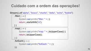 Cuidado com a ordem das operações!
Stream().of("alpha", "bravo", "charlie", "delta", "echo", "foxtrot")
.filter( j -> {
System.out.println("filter: " + j );
return j.startsWith("a");
} )
.map( j -> {
System.out.println("map: " + j.toUpperCase() );
return j.toUpperCase();
} )
.forEach( j -> {
System.out.println("forEach: " + j );
});
78
 