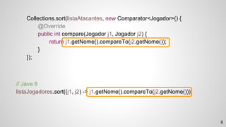 // Java 8
listaJogadores.sort((j1, j2) -> j1.getNome().compareTo(j2.getNome()));
Collections.sort(listaAtacantes, new Comparator<Jogador>() {
@Override
public int compare(Jogador j1, Jogador j2) {
return j1.getNome().compareTo(j2.getNome());
}
});
8
 
