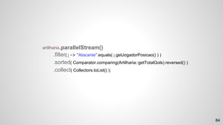 artilharia
.filter( j -> "Atacante".equals( j.getJogadorPosicao() ) )
.sorted( Comparator.comparing(Artilharia::getTotalGols).reversed() )
.collect( Collectors.toList() );
.parallelStream()
84
 