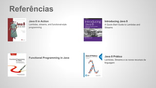 Referências
Java 8 in Action
Lambdas, streams, and functional-style
programming
Functional Programming in Java
Introducing Java 8
A Quick-Start Guide to Lambdas and
Streams
Java 8 Prático
Lambdas, Streams e os novos recursos da
linguagem
 