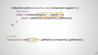 // Java 8
listaJogadores.sort((j1, j2) -> j1.getNome().compareTo(j2.getNome()));
Collections.sort(listaAtacantes, new Comparator<Jogador>() {
@Override
public int compare(Jogador j1, Jogador j2) {
return j1.getNome().compareTo(j2.getNome());
}
});
9
 