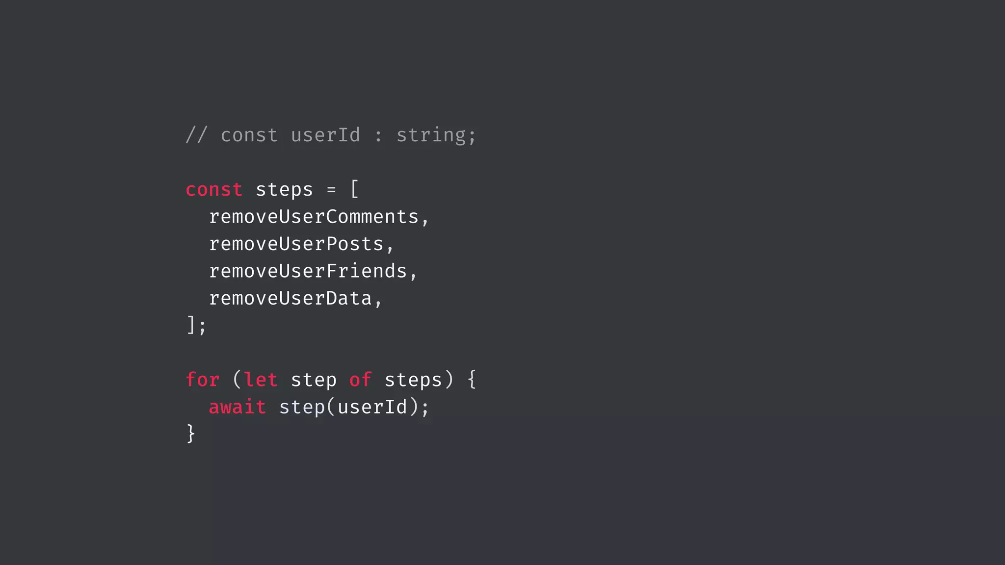 // const userId : string; const steps = [ removeUserComments, removeUserPosts, removeUserFriends, removeUserData, ]; for (let step of steps) { await step(userId); } 
