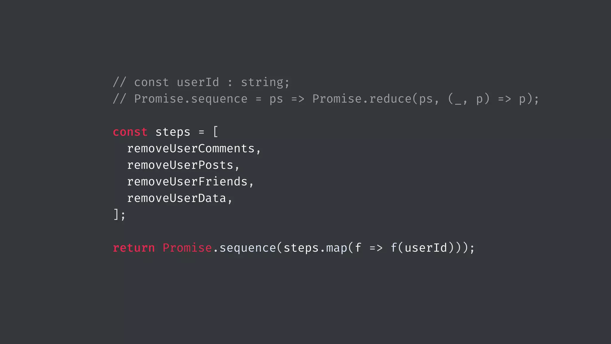 // const userId : string; // Promise.sequence = ps => Promise.reduce(ps, (_, p) => p); const steps = [ removeUserComments, removeUserPosts, removeUserFriends, removeUserData, ]; return Promise.sequence(steps.map(f => f(userId))); 