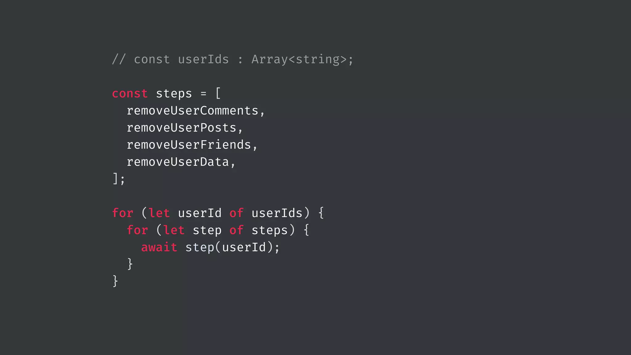 // const userIds : Array<string>; const steps = [ removeUserComments, removeUserPosts, removeUserFriends, removeUserData, ]; for (let userId of userIds) { for (let step of steps) { await step(userId); } } 