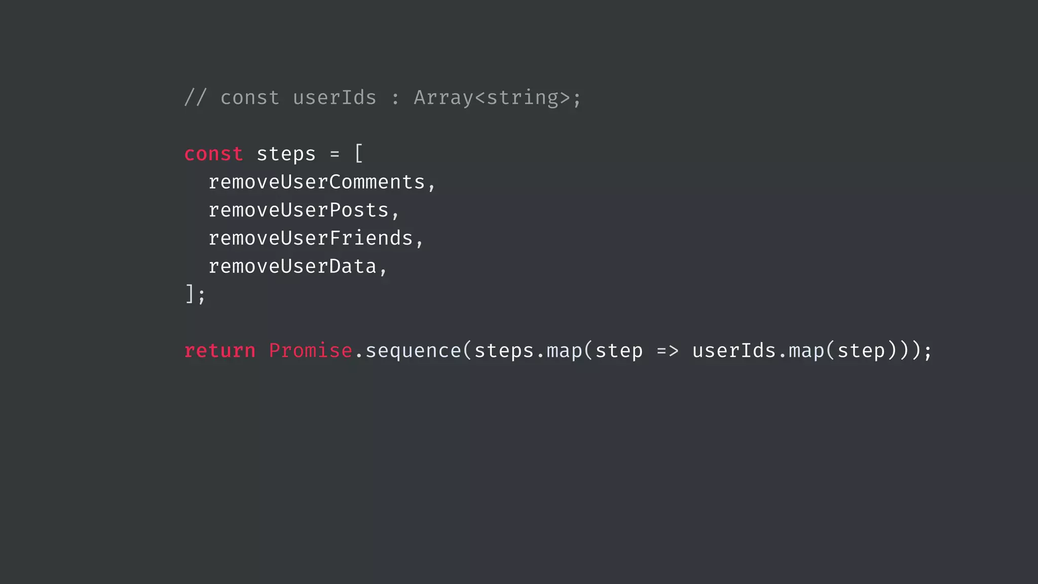 // const userIds : Array<string>; const steps = [ removeUserComments, removeUserPosts, removeUserFriends, removeUserData, ]; return Promise.sequence(steps.map(step => userIds.map(step))); 