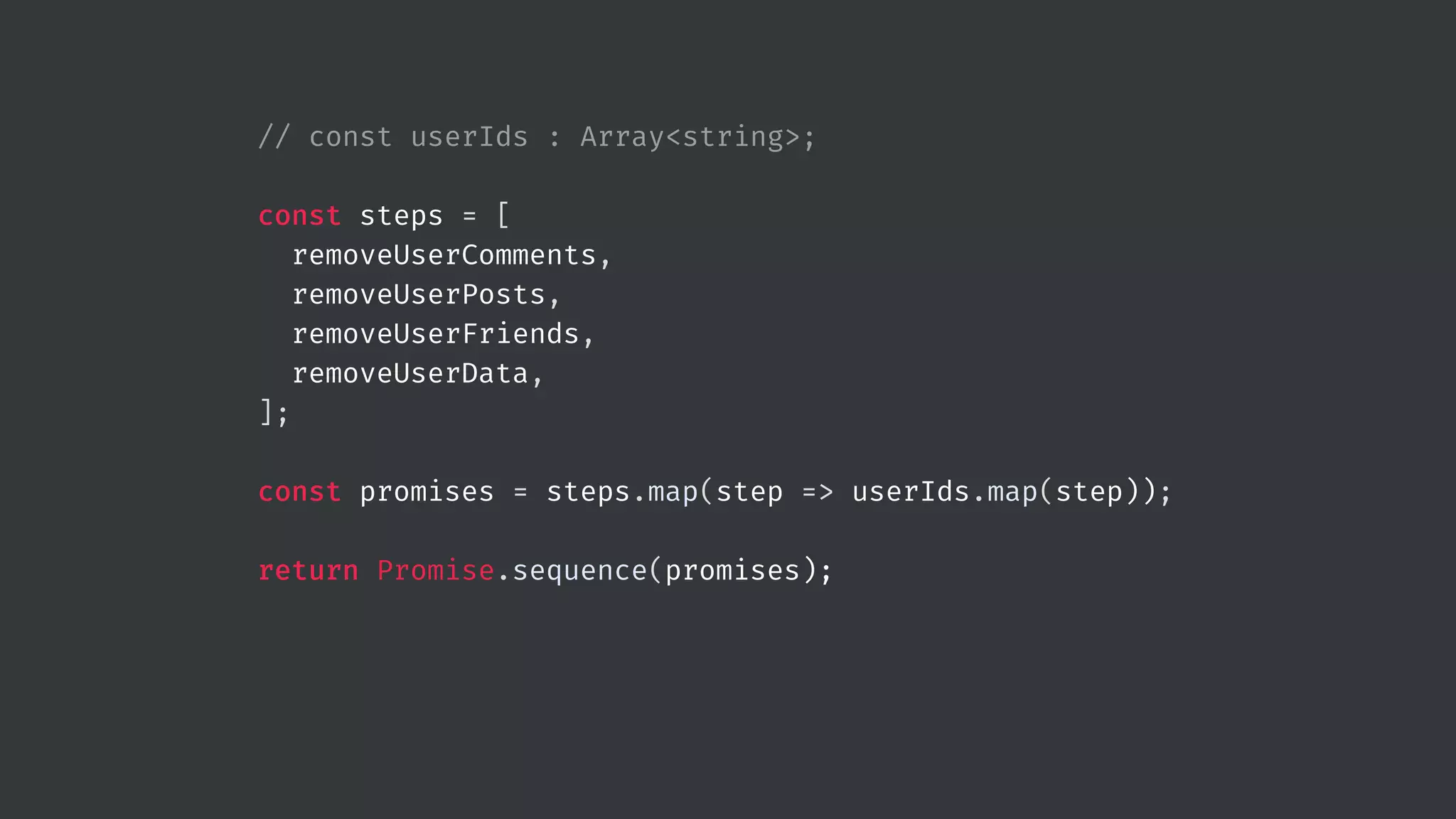 // const userIds : Array<string>; const steps = [ removeUserComments, removeUserPosts, removeUserFriends, removeUserData, ]; const promises = steps.map(step => userIds.map(step)); return Promise.sequence(promises); 