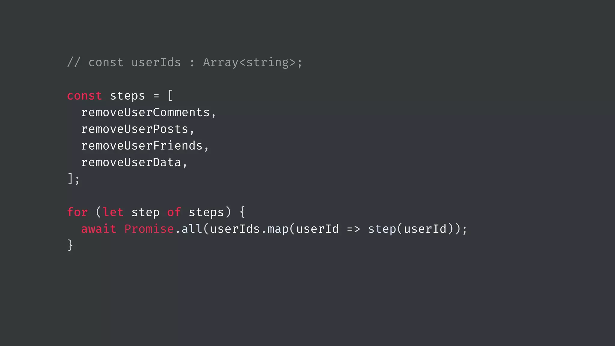 // const userIds : Array<string>; const steps = [ removeUserComments, removeUserPosts, removeUserFriends, removeUserData, ]; for (let step of steps) { await Promise.all(userIds.map(userId => step(userId)); } 