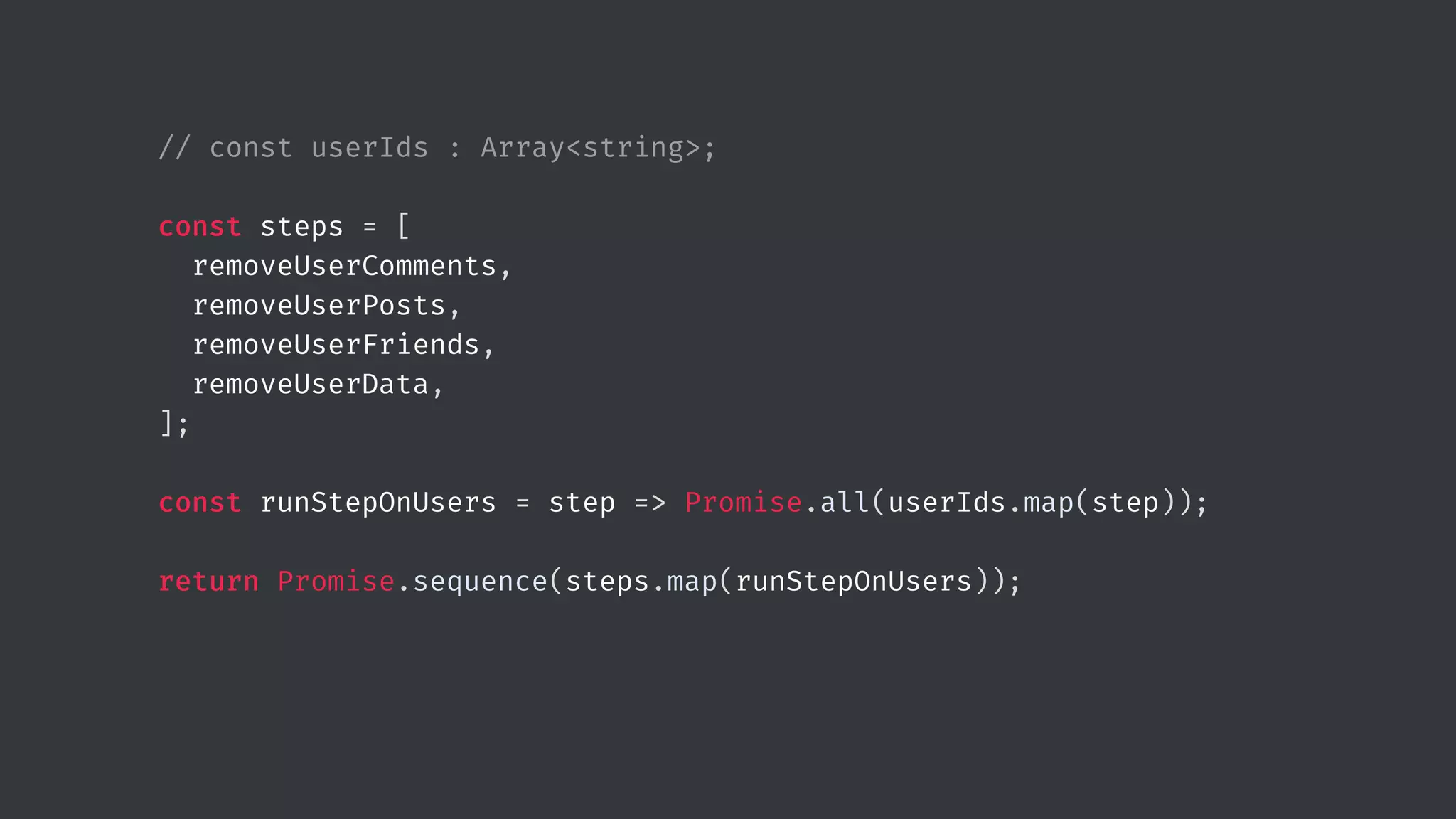 // const userIds : Array<string>; const steps = [ removeUserComments, removeUserPosts, removeUserFriends, removeUserData, ]; const runStepOnUsers = step => Promise.all(userIds.map(step)); return Promise.sequence(steps.map(runStepOnUsers)); 