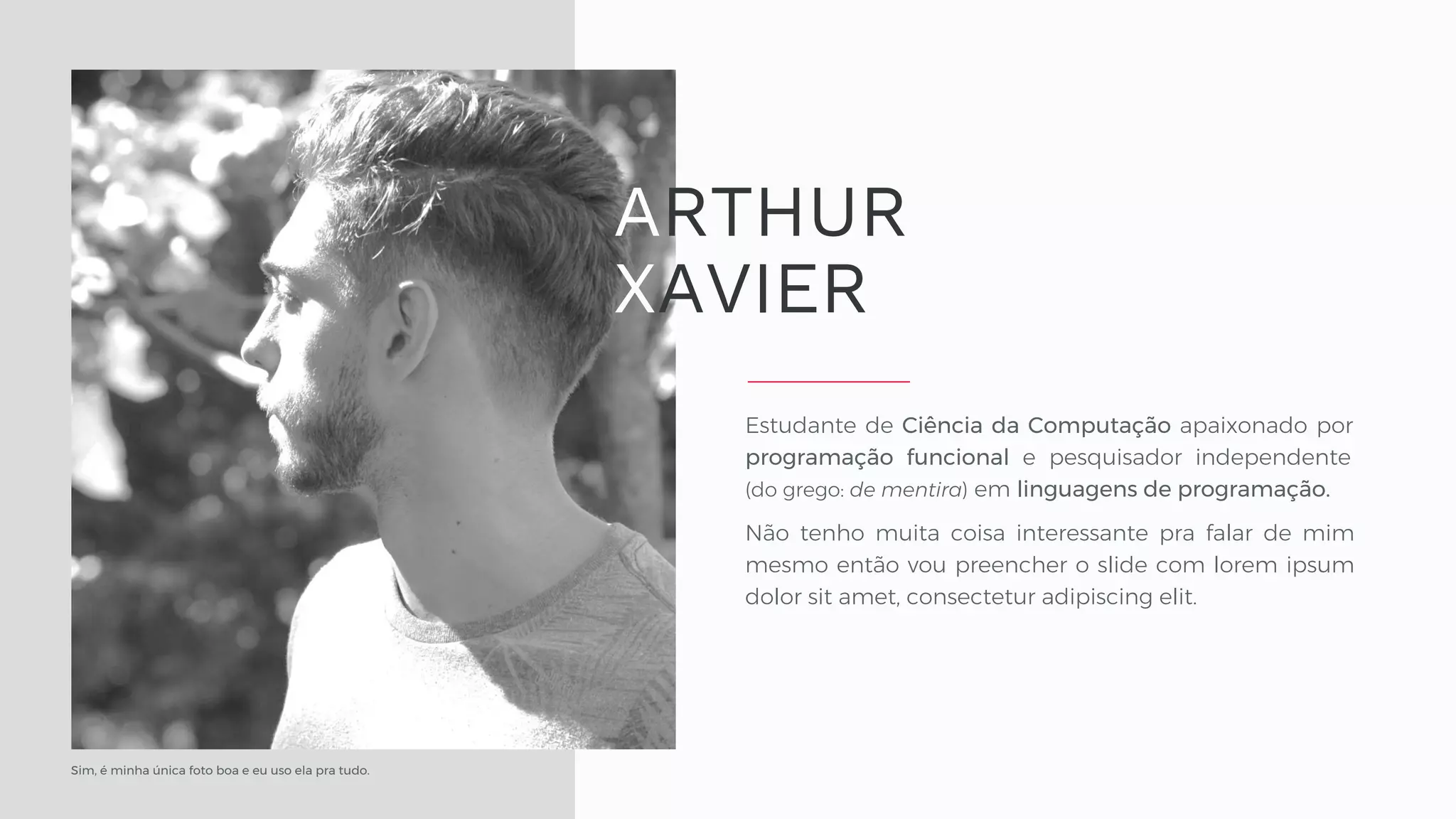 Sim, é minha única foto boa e eu uso ela pra tudo. Estudante de Ciência da Computação apaixonado por programação funcional e pesquisador independente (do grego: de mentira) em linguagens de programação. Não tenho muita coisa interessante pra falar de mim mesmo então vou preencher o slide com lorem ipsum dolor sit amet, consectetur adipiscing elit. ARTHUR XAVIER 