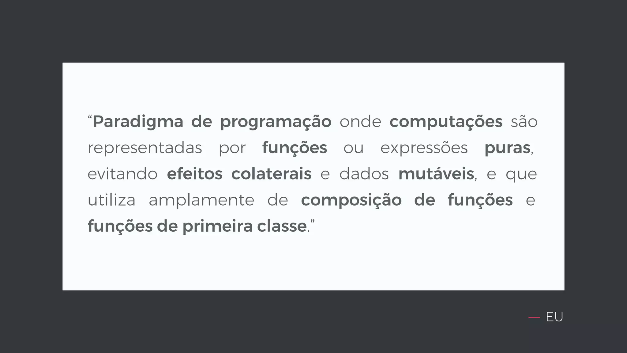 — EU “Paradigma de programação onde computações são representadas por funções ou expressões puras, evitando efeitos colaterais e dados mutáveis, e que utiliza amplamente de composição de funções e funções de primeira classe.” 