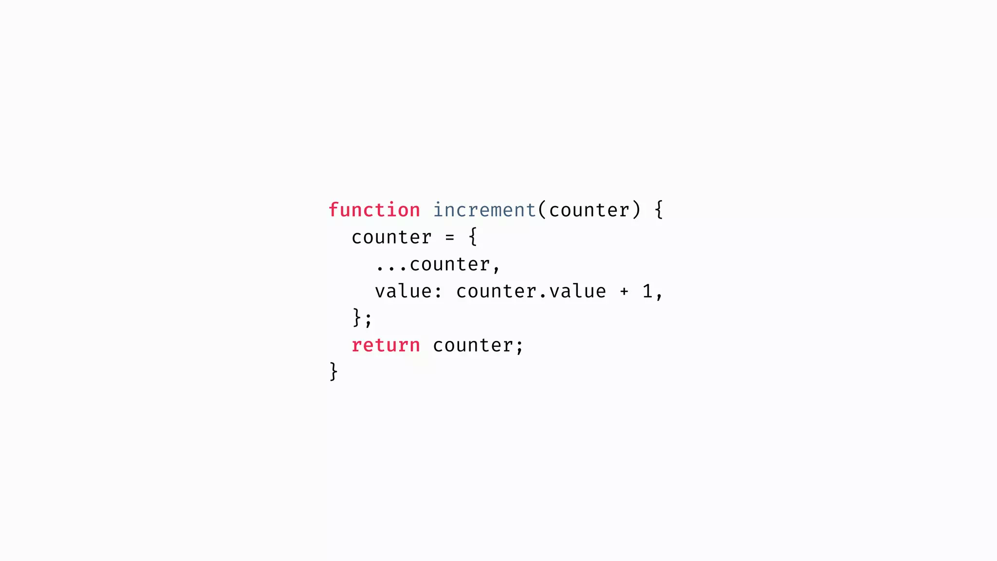 function increment(counter) { counter = { ...counter, value: counter.value + 1, }; return counter; } 