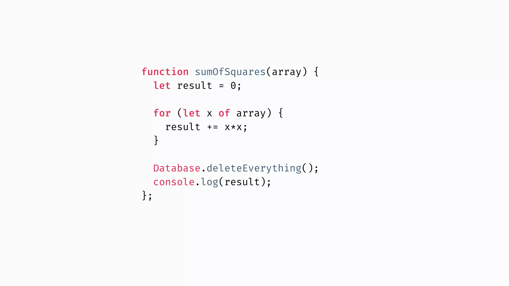 function sumOfSquares(array) { let result = 0; for (let x of array) { result += x*x; } Database.deleteEverything(); console.log(result); }; 