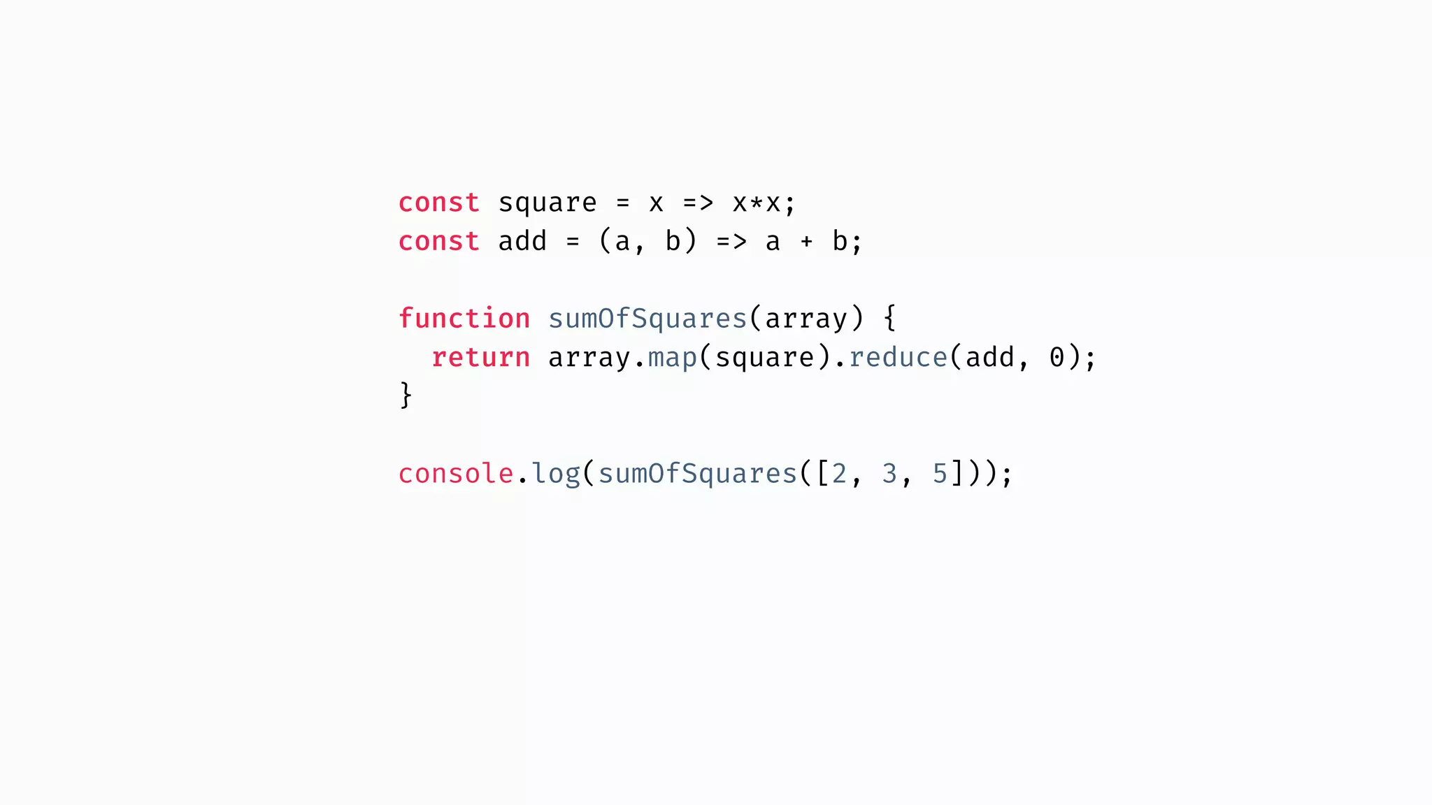 const square = x => x*x; const add = (a, b) => a + b; function sumOfSquares(array) { return array.map(square).reduce(add, 0); } console.log(sumOfSquares([2, 3, 5])); 