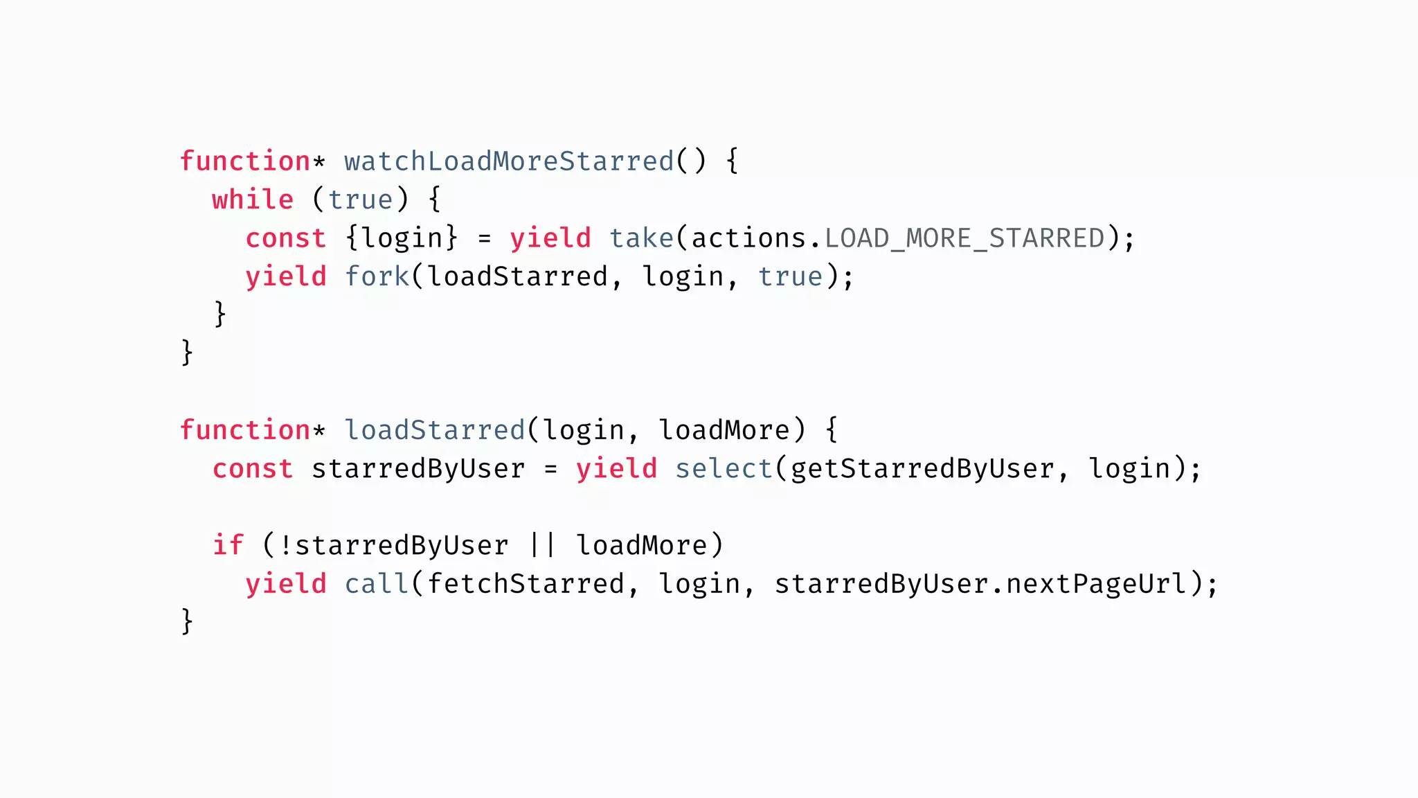 function* watchLoadMoreStarred() { while (true) { const {login} = yield take(actions.LOAD_MORE_STARRED); yield fork(loadStarred, login, true); } } function* loadStarred(login, loadMore) { const starredByUser = yield select(getStarredByUser, login); if (!starredByUser || loadMore) yield call(fetchStarred, login, starredByUser.nextPageUrl); } 