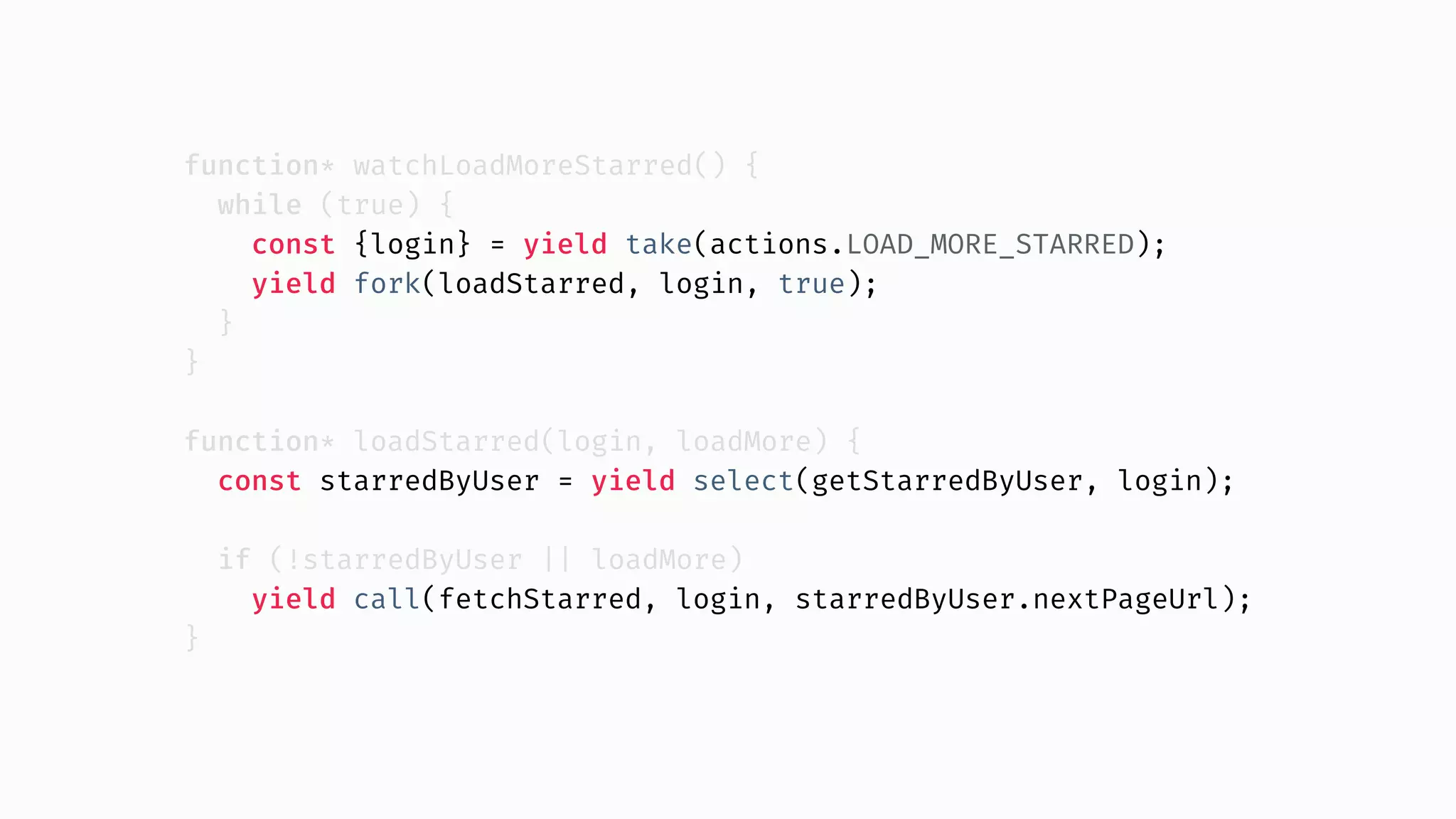 function* watchLoadMoreStarred() { while (true) { const {login} = yield take(actions.LOAD_MORE_STARRED); yield fork(loadStarred, login, true); } } function* loadStarred(login, loadMore) { const starredByUser = yield select(getStarredByUser, login); if (!starredByUser || loadMore) yield call(fetchStarred, login, starredByUser.nextPageUrl); } 