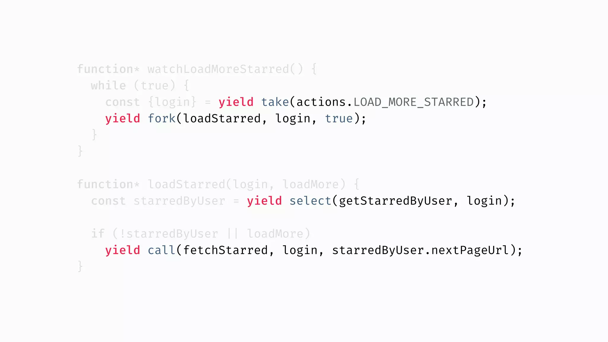 function* watchLoadMoreStarred() { while (true) { const {login} = yield take(actions.LOAD_MORE_STARRED); yield fork(loadStarred, login, true); } } function* loadStarred(login, loadMore) { const starredByUser = yield select(getStarredByUser, login); if (!starredByUser || loadMore) yield call(fetchStarred, login, starredByUser.nextPageUrl); } 