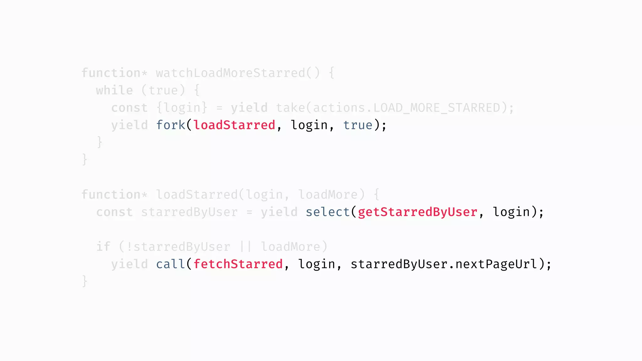 function* watchLoadMoreStarred() { while (true) { const {login} = yield take(actions.LOAD_MORE_STARRED); yield fork(loadStarred, login, true); } } function* loadStarred(login, loadMore) { const starredByUser = yield select(getStarredByUser, login); if (!starredByUser || loadMore) yield call(fetchStarred, login, starredByUser.nextPageUrl); } 