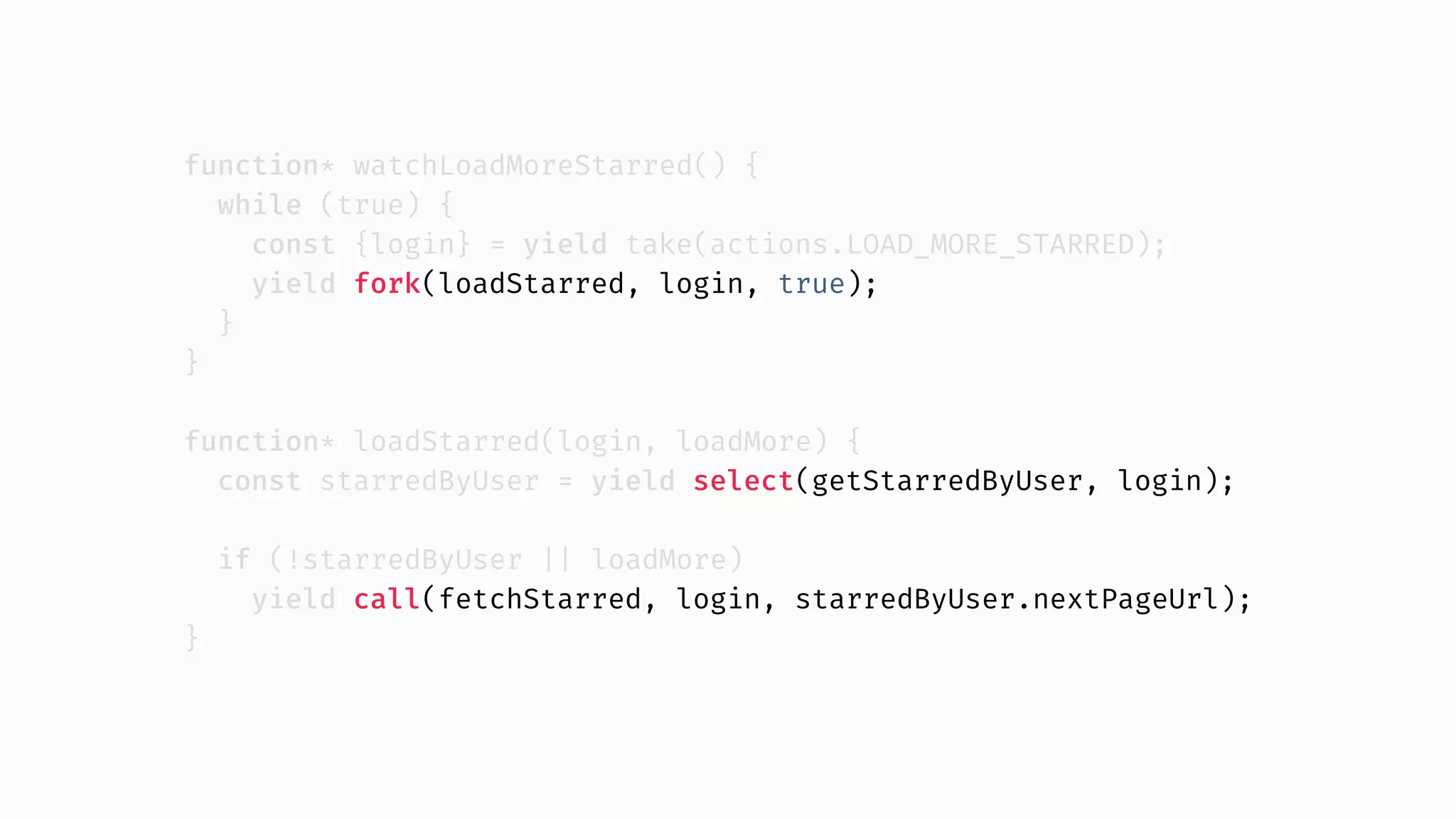 function* watchLoadMoreStarred() { while (true) { const {login} = yield take(actions.LOAD_MORE_STARRED); yield fork(loadStarred, login, true); } } function* loadStarred(login, loadMore) { const starredByUser = yield select(getStarredByUser, login); if (!starredByUser || loadMore) yield call(fetchStarred, login, starredByUser.nextPageUrl); } 