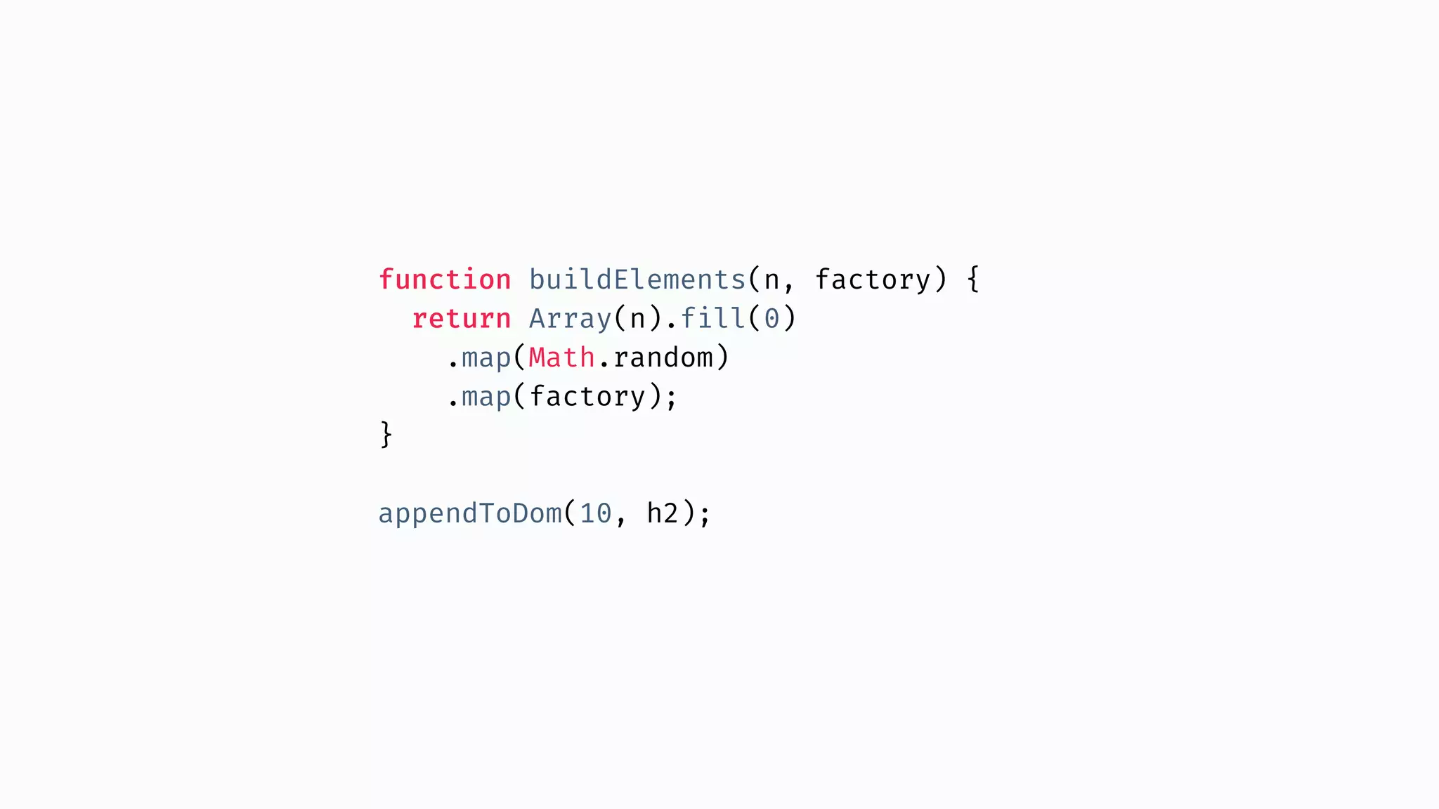 function buildElements(n, factory) { return Array(n).fill(0) .map(Math.random) .map(factory); } appendToDom(10, h2); 