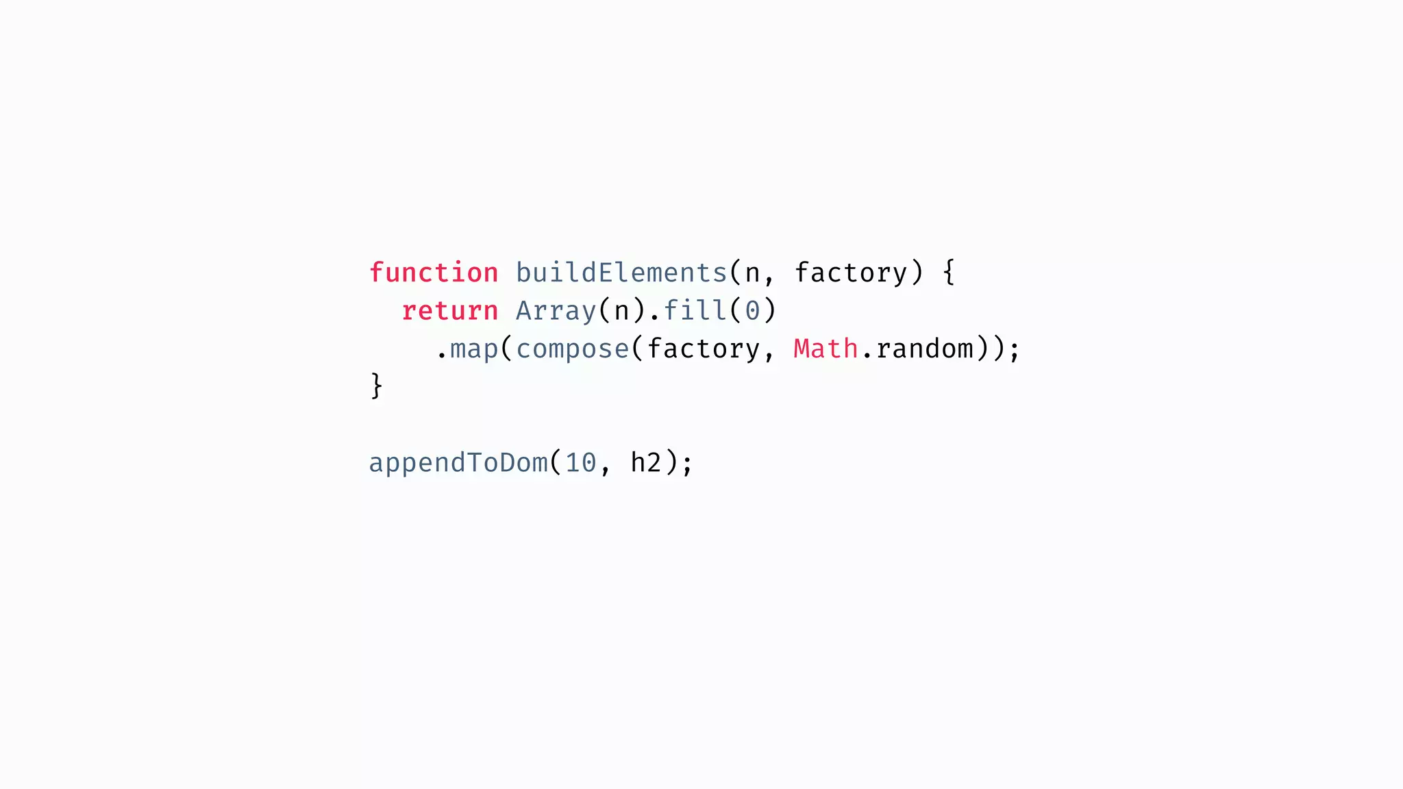 function buildElements(n, factory) { return Array(n).fill(0) .map(compose(factory, Math.random)); } appendToDom(10, h2); 