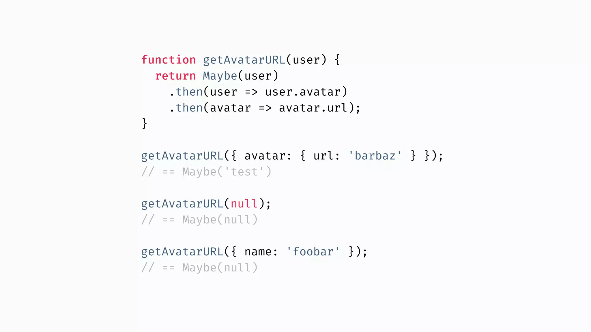 function getAvatarURL(user) { return Maybe(user) .then(user => user.avatar) .then(avatar => avatar.url); } getAvatarURL({ avatar: { url: 'barbaz' } }); // == Maybe('test') getAvatarURL(null); // == Maybe(null) getAvatarURL({ name: 'foobar' }); // == Maybe(null) 