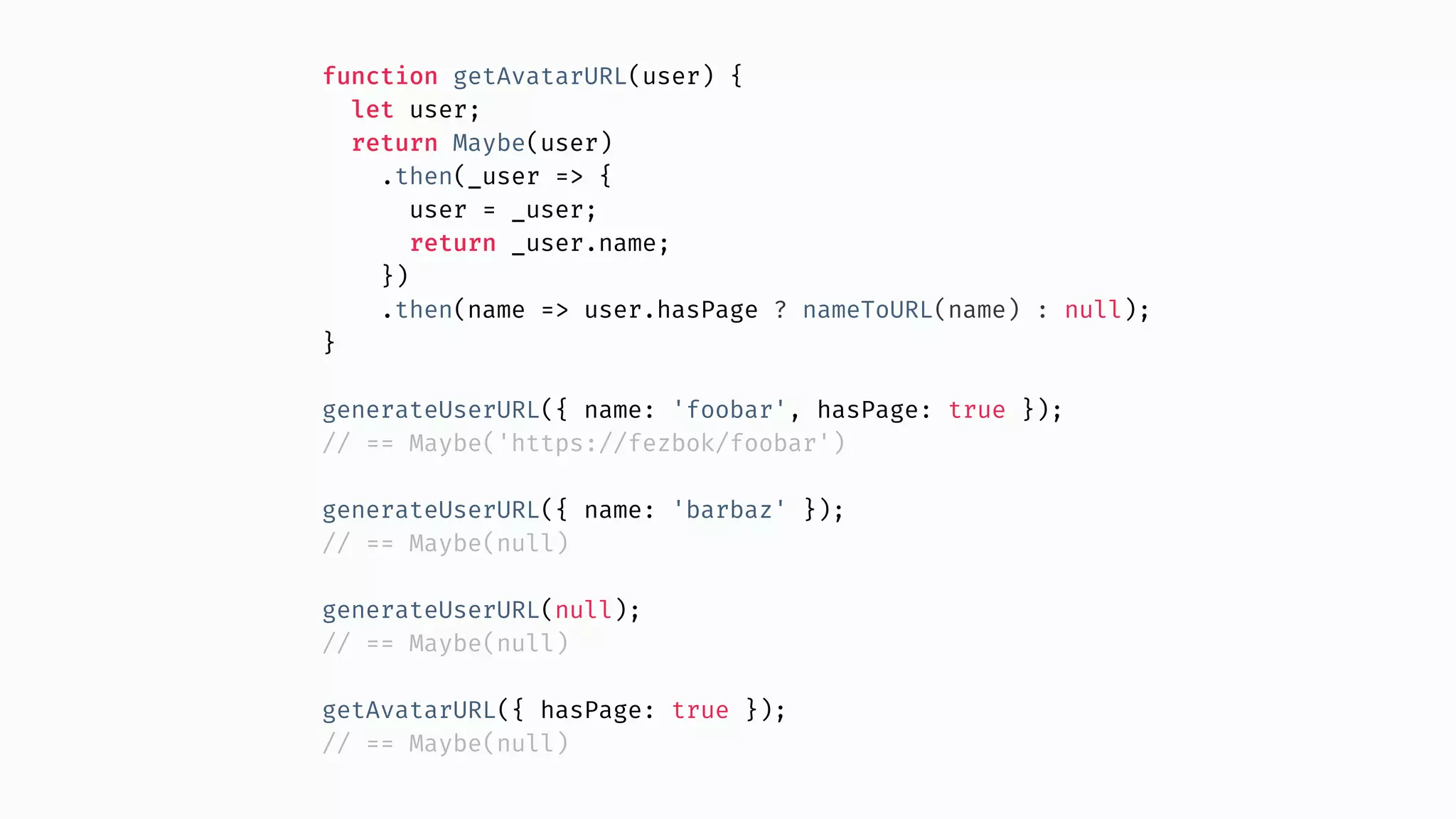 function getAvatarURL(user) { let user; return Maybe(user) .then(_user => { user = _user; return _user.name; }) .then(name => user.hasPage ? nameToURL(name) : null); } generateUserURL({ name: 'foobar', hasPage: true }); // == Maybe('https://fezbok/foobar') generateUserURL({ name: 'barbaz' }); // == Maybe(null) generateUserURL(null); // == Maybe(null) getAvatarURL({ hasPage: true }); // == Maybe(null) 
