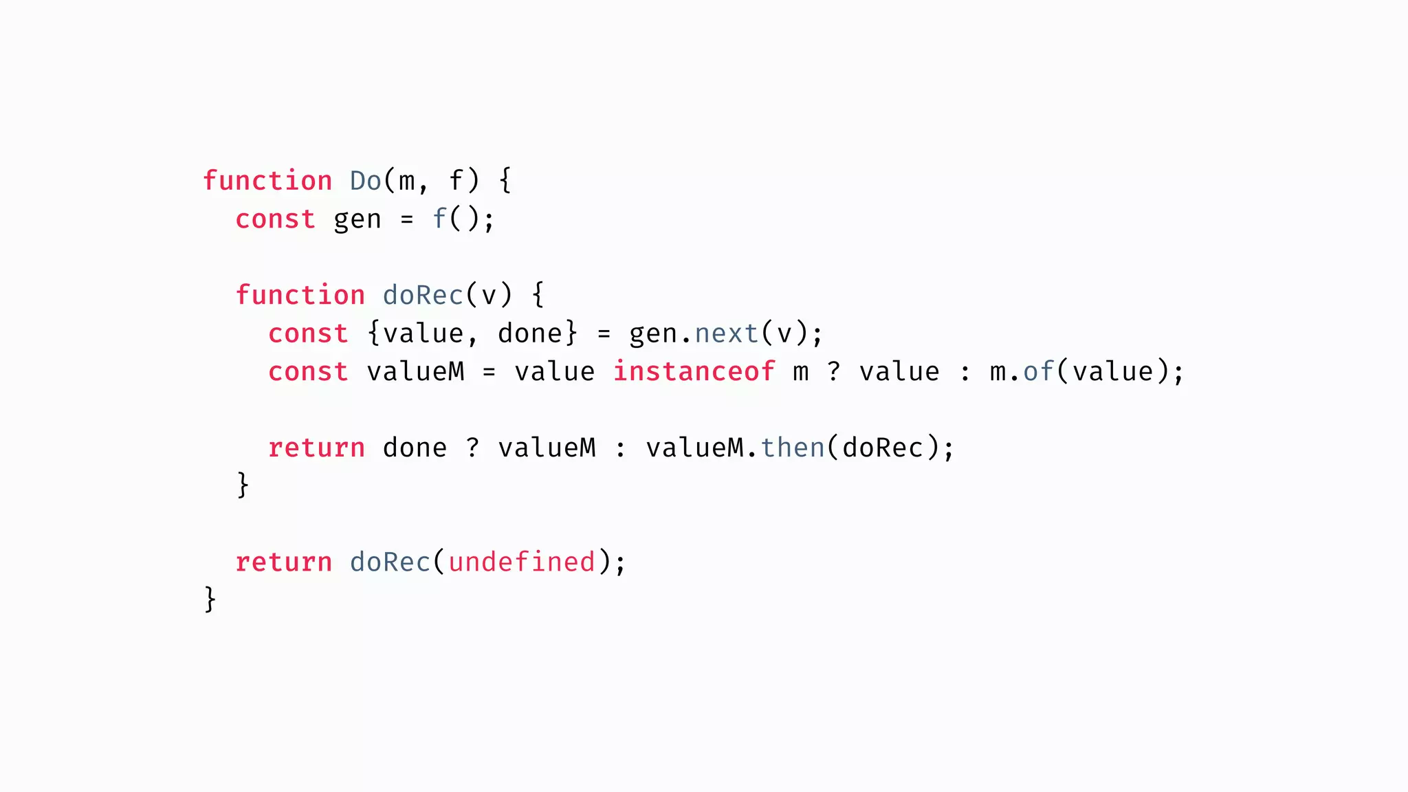 function Do(m, f) { const gen = f(); function doRec(v) { const {value, done} = gen.next(v); const valueM = value instanceof m ? value : m.of(value); return done ? valueM : valueM.then(doRec); } return doRec(undefined); } 