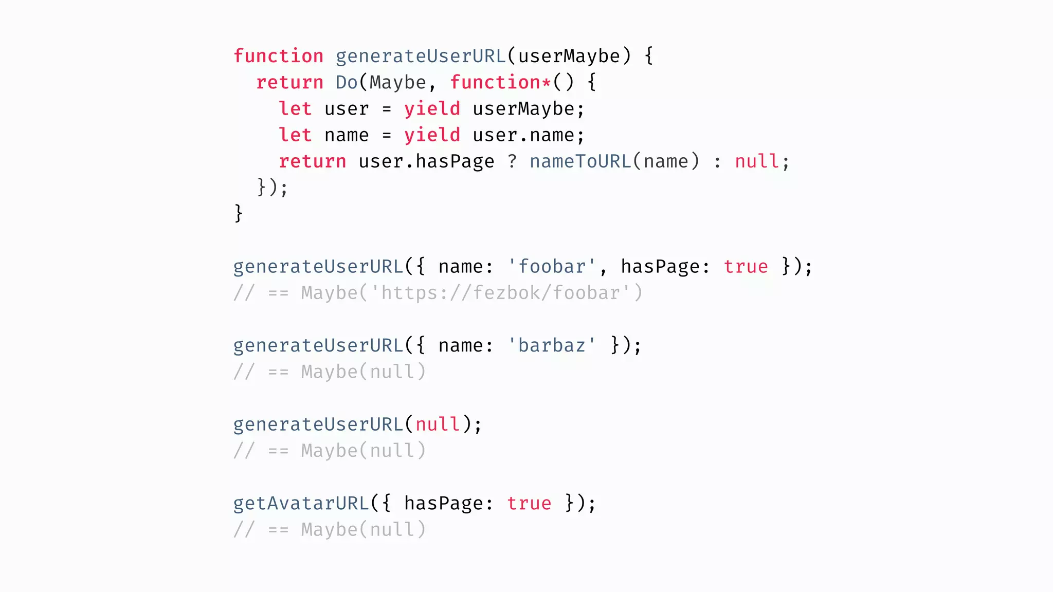 function generateUserURL(userMaybe) { return Do(Maybe, function*() { let user = yield userMaybe; let name = yield user.name; return user.hasPage ? nameToURL(name) : null; }); } generateUserURL({ name: 'foobar', hasPage: true }); // == Maybe('https://fezbok/foobar') generateUserURL({ name: 'barbaz' }); // == Maybe(null) generateUserURL(null); // == Maybe(null) getAvatarURL({ hasPage: true }); // == Maybe(null) 