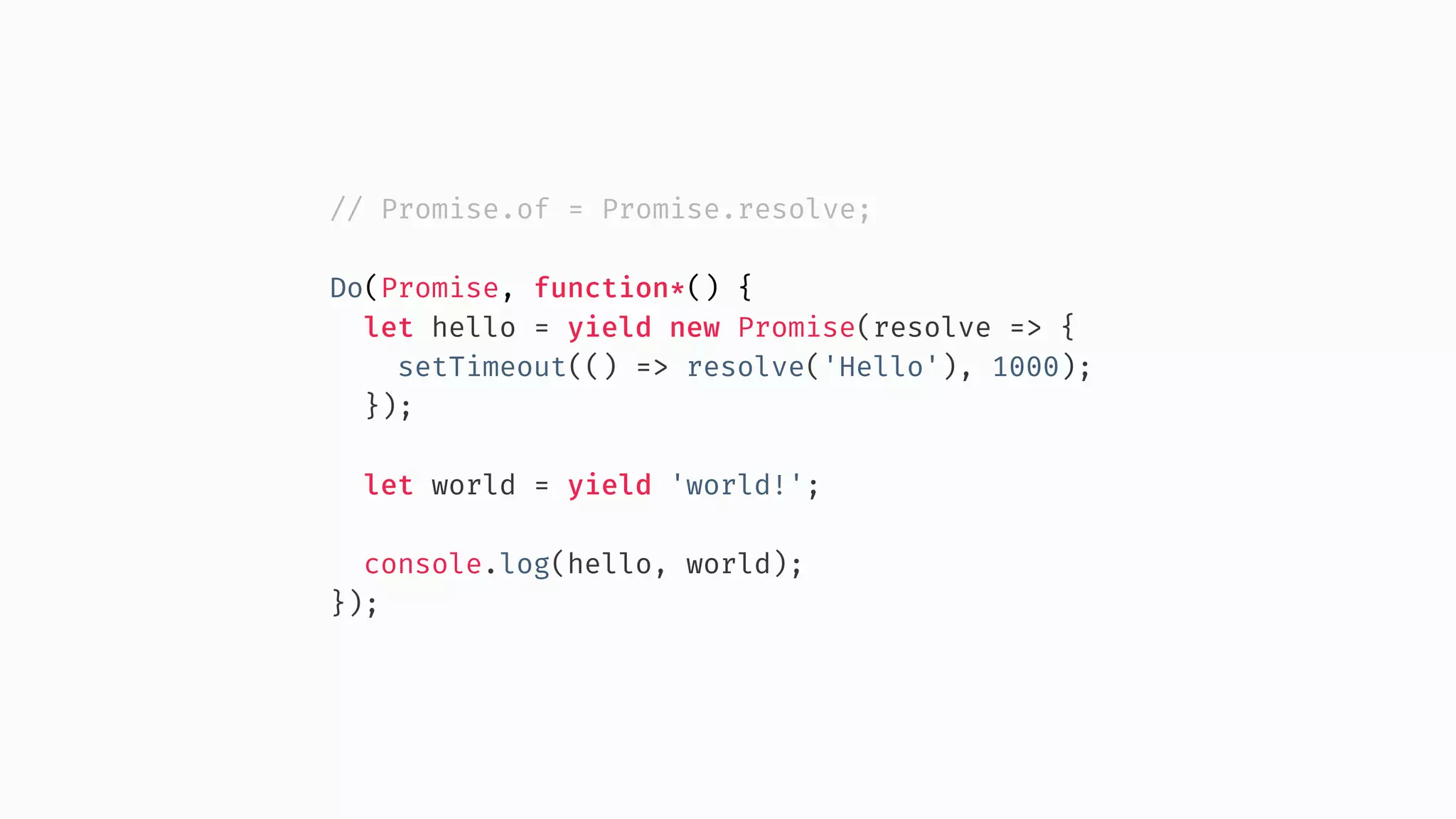 // Promise.of = Promise.resolve; Do(Promise, function*() { let hello = yield new Promise(resolve => { setTimeout(() => resolve('Hello'), 1000); }); let world = yield 'world!'; console.log(hello, world); }); 