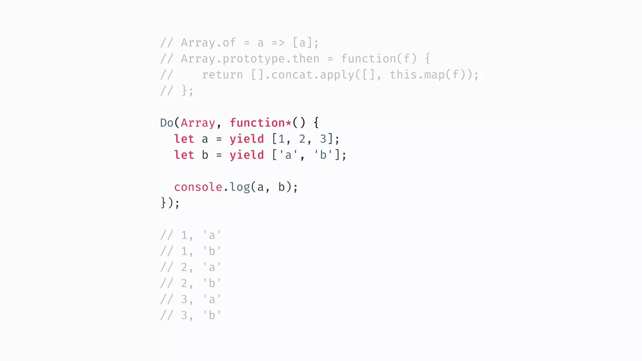 // Array.of = a => [a]; // Array.prototype.then = function(f) { // return [].concat.apply([], this.map(f)); // }; Do(Array, function*() { let a = yield [1, 2, 3]; let b = yield ['a', 'b']; console.log(a, b); }); // 1, 'a' // 1, 'b' // 2, 'a' // 2, 'b' // 3, 'a' // 3, 'b' 