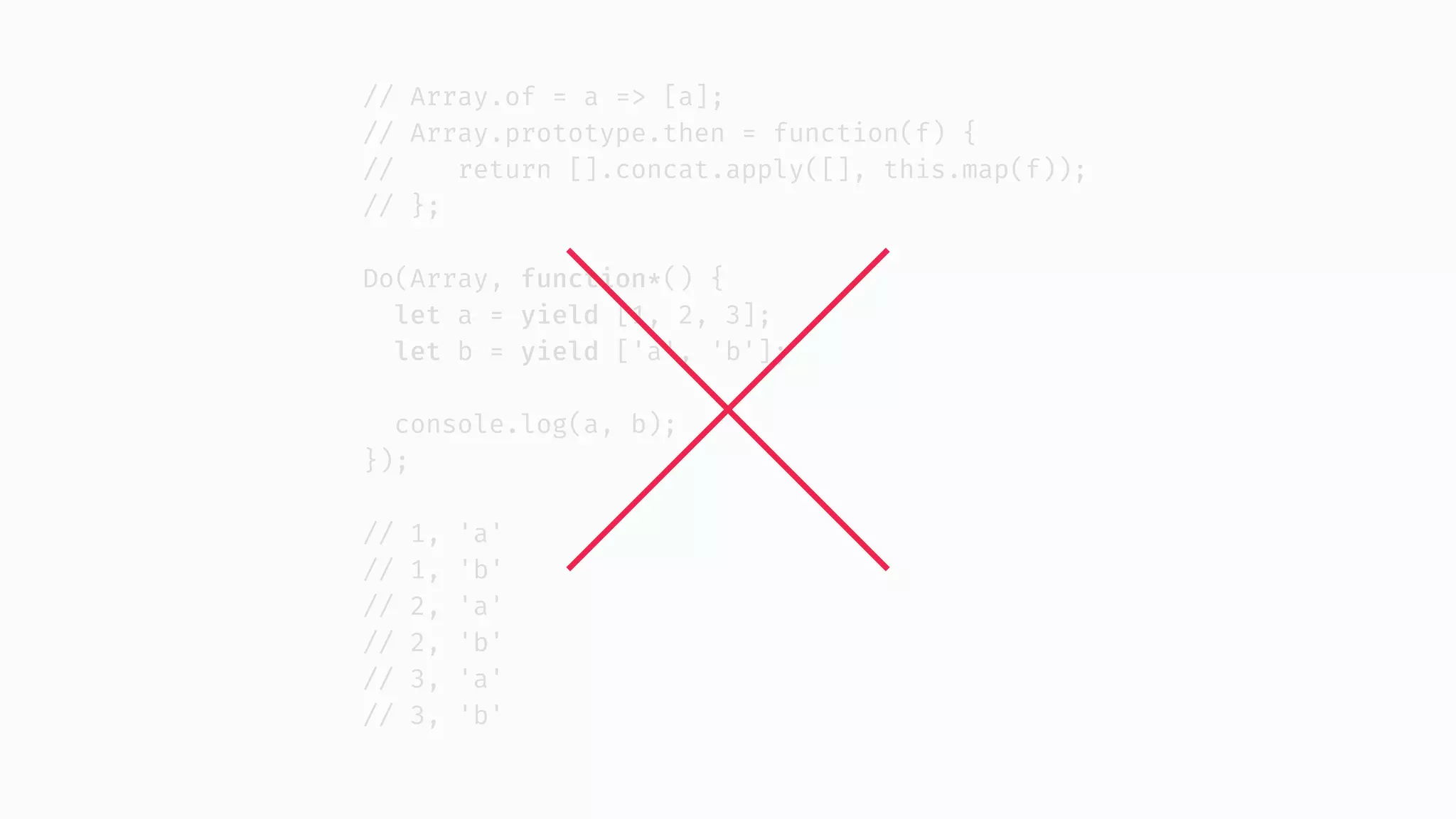 // Array.of = a => [a]; // Array.prototype.then = function(f) { // return [].concat.apply([], this.map(f)); // }; Do(Array, function*() { let a = yield [1, 2, 3]; let b = yield ['a', 'b']; console.log(a, b); }); // 1, 'a' // 1, 'b' // 2, 'a' // 2, 'b' // 3, 'a' // 3, 'b' 