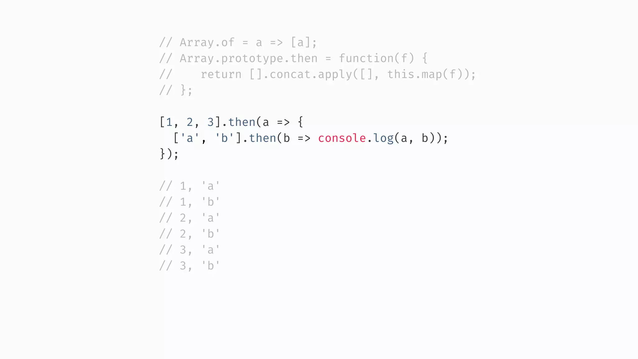 // Array.of = a => [a]; // Array.prototype.then = function(f) { // return [].concat.apply([], this.map(f)); // }; [1, 2, 3].then(a => { ['a', 'b'].then(b => console.log(a, b)); }); // 1, 'a' // 1, 'b' // 2, 'a' // 2, 'b' // 3, 'a' // 3, 'b' 