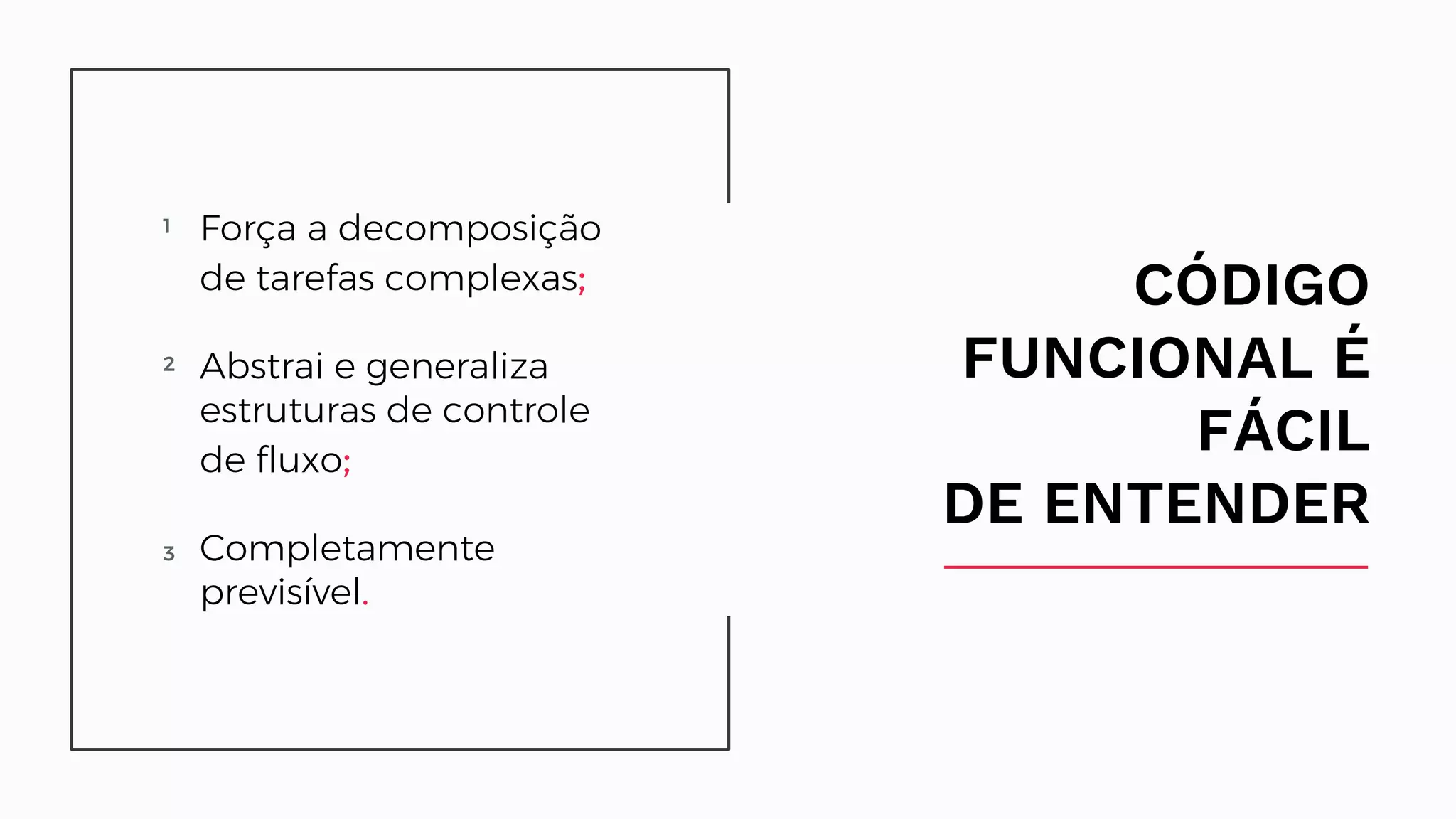 CÓDIGO FUNCIONAL É FÁCIL DE ENTENDER 1 Difícil de identificar e decompor em partes; 2 Depende de recursos compartilhados;asdasda sdas 3 Ligado a uma ordem de execução predefinida. Força a decomposição de tarefas complexas; Abstrai e generaliza estruturas de controle de fluxo; Completamente previsível. 