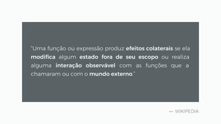 — WIKIPEDIA
“Uma função ou expressão produz efeitos colaterais se ela
modifica algum estado fora de seu escopo ou realiza
alguma interação observável com as funções que a
chamaram ou com o mundo externo.”
 
